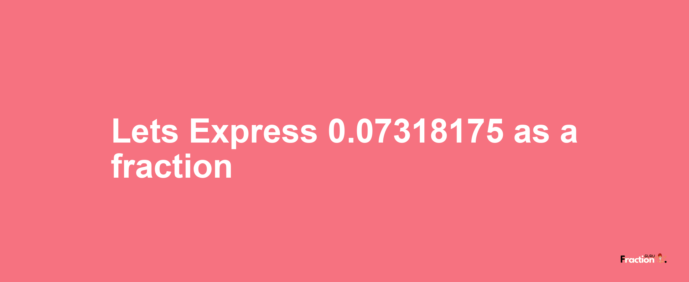 Lets Express 0.07318175 as afraction
